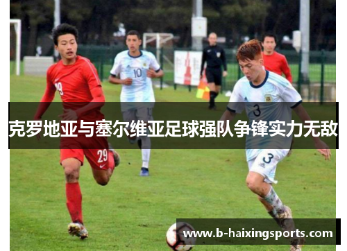 克罗地亚与塞尔维亚足球强队争锋实力无敌 克罗地亚与塞尔维亚足球强队争锋实力无敌