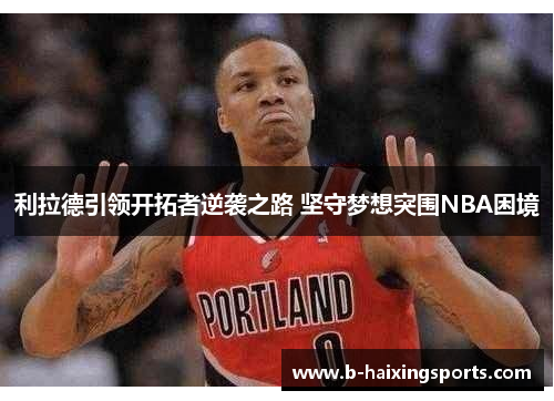 利拉德引领开拓者逆袭之路 坚守梦想突围NBA困境 利拉德引领开拓者逆袭之路 坚守梦想突围NBA困境