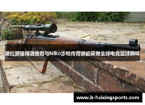 德拉赞彼得洛维奇与Niko步枪传奇谁能笑傲全球电竞篮球巅峰 德拉赞彼得洛维奇与Niko步枪传奇谁能笑傲全球电竞篮球巅峰